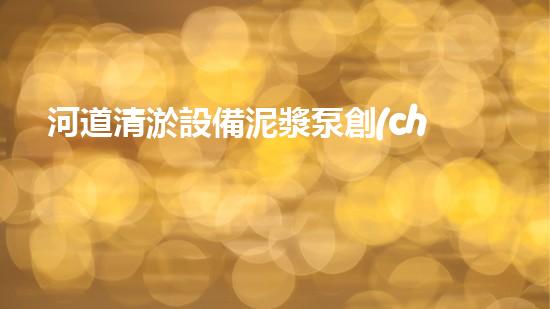 河道清淤設備泥漿泵創(chuàng)新技術助力水域治理探索更高效的環(huán)境保護之路！